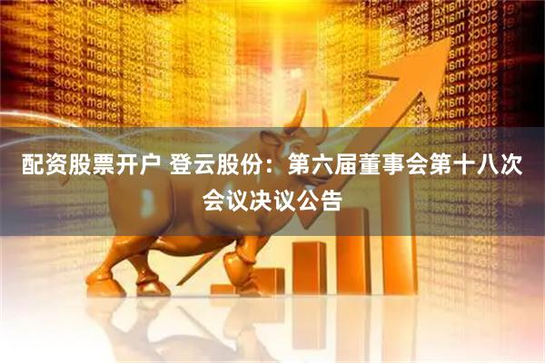 配资股票开户 登云股份：第六届董事会第十八次会议决议公告