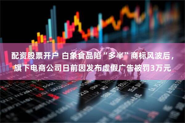 配资股票开户 白象食品陷“多半”商标风波后，旗下电商公司日前因发布虚假广告被罚3万元
