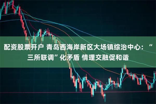 配资股票开户 青岛西海岸新区大场镇综治中心：“三所联调”化矛盾 情理交融促和谐
