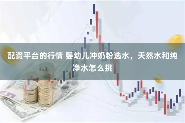 配资平台的行情 婴幼儿冲奶粉选水，天然水和纯净水怎么挑