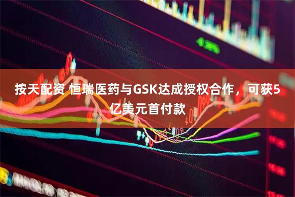 按天配资 恒瑞医药与GSK达成授权合作，可获5亿美元首付款
