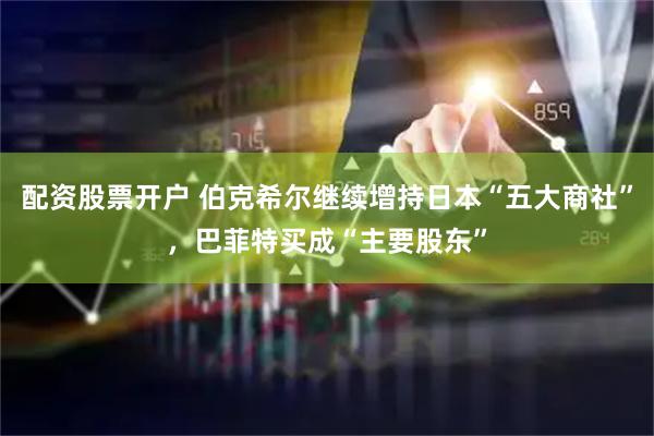 配资股票开户 伯克希尔继续增持日本“五大商社”，巴菲特买成“主要股东”