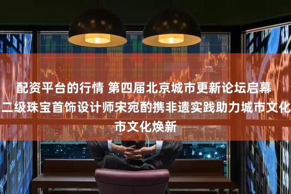 配资平台的行情 第四届北京城市更新论坛启幕 国家二级珠宝首饰设计师宋宛酌携非遗实践助力城市文化焕新