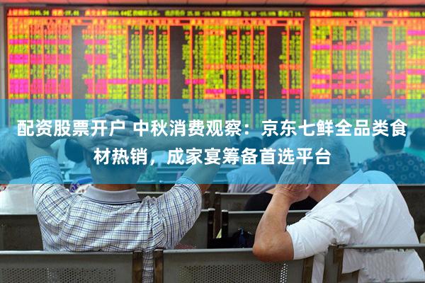 配资股票开户 中秋消费观察：京东七鲜全品类食材热销，成家宴筹备首选平台
