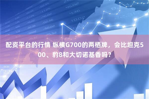 配资平台的行情 纵横G700的两栖牌，会比坦克500、豹8和大切诺基香吗？