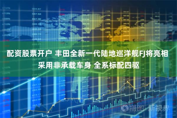 配资股票开户 丰田全新一代陆地巡洋舰FJ将亮相 采用非承载车身 全系标配四驱