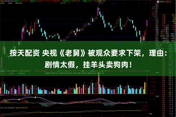 按天配资 央视《老舅》被观众要求下架，理由：剧情太假，挂羊头卖狗肉！