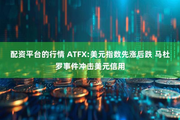 配资平台的行情 ATFX:美元指数先涨后跌 马杜罗事件冲击美元信用