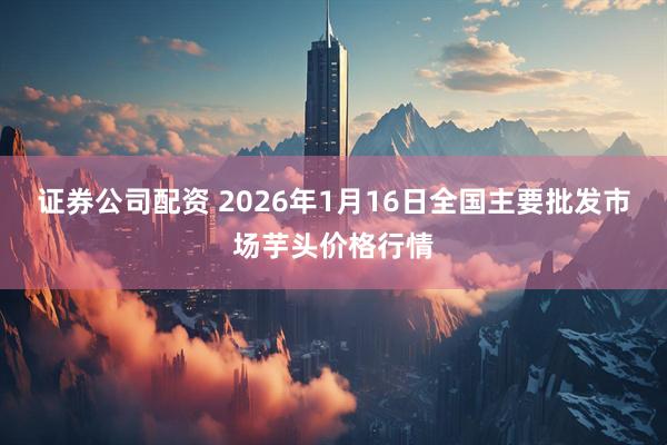 证券公司配资 2026年1月16日全国主要批发市场芋头价格行情