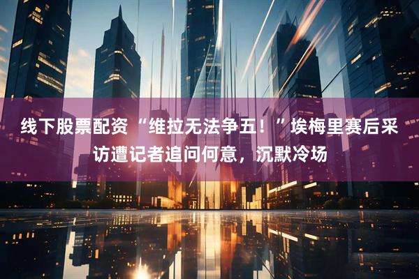 线下股票配资 “维拉无法争五！”埃梅里赛后采访遭记者追问何意，沉默冷场