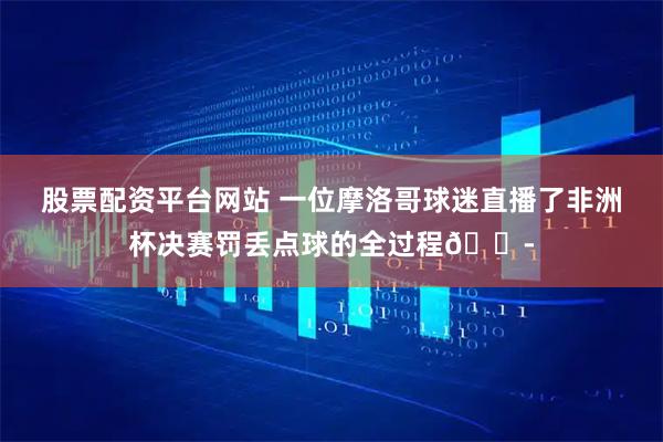 股票配资平台网站 一位摩洛哥球迷直播了非洲杯决赛罚丢点球的全过程😭