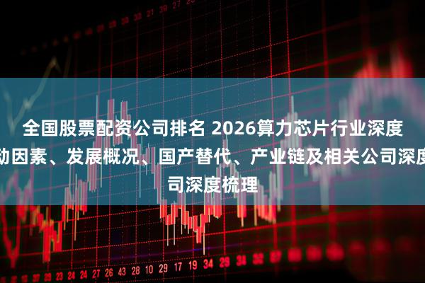 全国股票配资公司排名 2026算力芯片行业深度：驱动因素、发展概况、国产替代、产业链及相关公司深度梳理