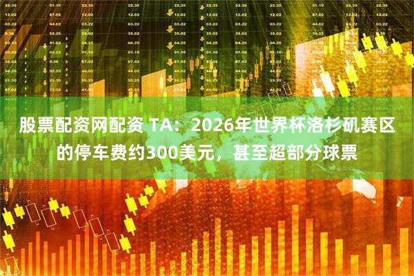 股票配资网配资 TA：2026年世界杯洛杉矶赛区的停车费约300美元，甚至超部分球票