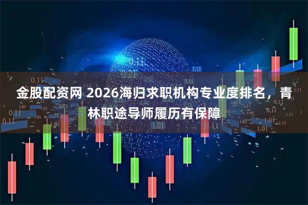 金股配资网 2026海归求职机构专业度排名，青林职途导师履历有保障