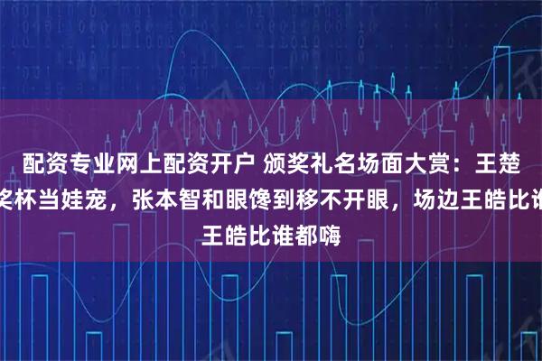 配资专业网上配资开户 颁奖礼名场面大赏：王楚钦把奖杯当娃宠，张本智和眼馋到移不开眼，场边王皓比谁都嗨