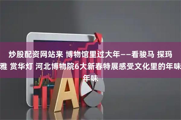 炒股配资网站来 博物馆里过大年——看骏马 探玛雅 赏华灯 河北博物院6大新春特展感受文化里的年味
