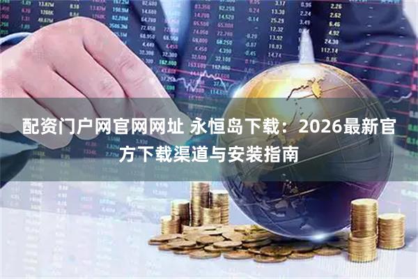 配资门户网官网网址 永恒岛下载：2026最新官方下载渠道与安装指南
