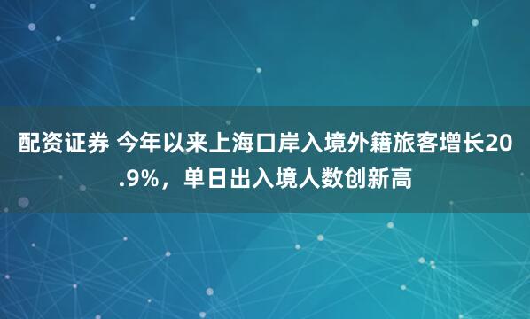 配资证券 今年以来上海口岸入境外籍旅客增长20.9%，单日出入境人数创新高