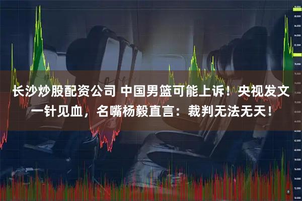 长沙炒股配资公司 中国男篮可能上诉！央视发文一针见血，名嘴杨毅直言：裁判无法无天！