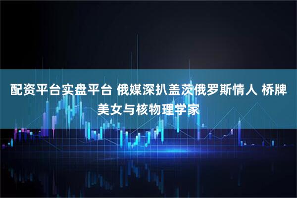 配资平台实盘平台 俄媒深扒盖茨俄罗斯情人 桥牌美女与核物理学家