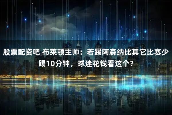 股票配资吧 布莱顿主帅：若踢阿森纳比其它比赛少踢10分钟，球迷花钱看这个？