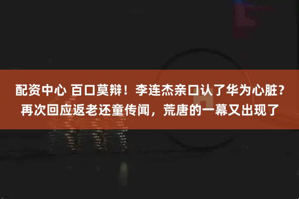 配资中心 百口莫辩！李连杰亲口认了华为心脏？再次回应返老还童传闻，荒唐的一幕又出现了