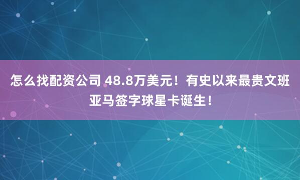 怎么找配资公司 48.8万美元！有史以来最贵文班亚马签字球星卡诞生！