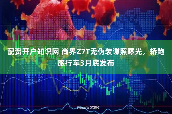 配资开户知识网 尚界Z7T无伪装谍照曝光,轿跑旅行车3月底发布