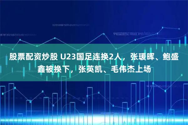 股票配资炒股 U23国足连换2人，张瑗晖、鲍盛鑫被换下，张英凯、毛伟杰上场