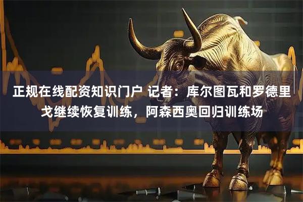 正规在线配资知识门户 记者：库尔图瓦和罗德里戈继续恢复训练，阿森西奥回归训练场