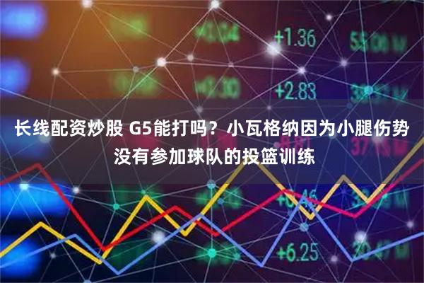 长线配资炒股 G5能打吗？小瓦格纳因为小腿伤势 没有参加球队的投篮训练