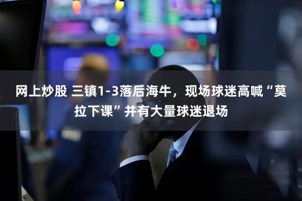 网上炒股 三镇1-3落后海牛，现场球迷高喊“莫拉下课”并有大量球迷退场