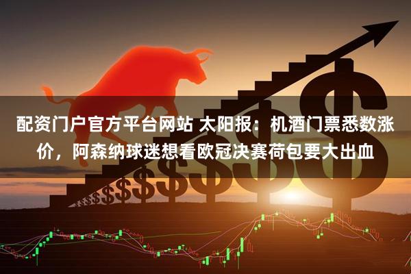 配资门户官方平台网站 太阳报：机酒门票悉数涨价，阿森纳球迷想看欧冠决赛荷包要大出血