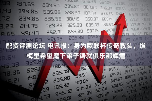 配资评测论坛 电讯报：身为欧联杯传奇教头，埃梅里希望麾下弟子铸就俱乐部辉煌