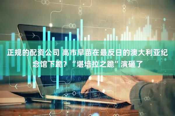 正规的配资公司 高市早苗在最反日的澳大利亚纪念馆下跪？“堪培拉之跪”演砸了