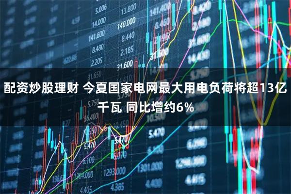 配资炒股理财 今夏国家电网最大用电负荷将超13亿千瓦 同比增约6%