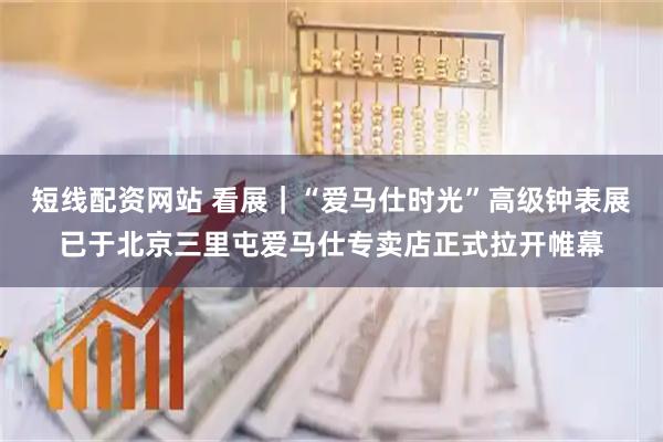 短线配资网站 看展｜“爱马仕时光”高级钟表展已于北京三里屯爱马仕专卖店正式拉开帷幕