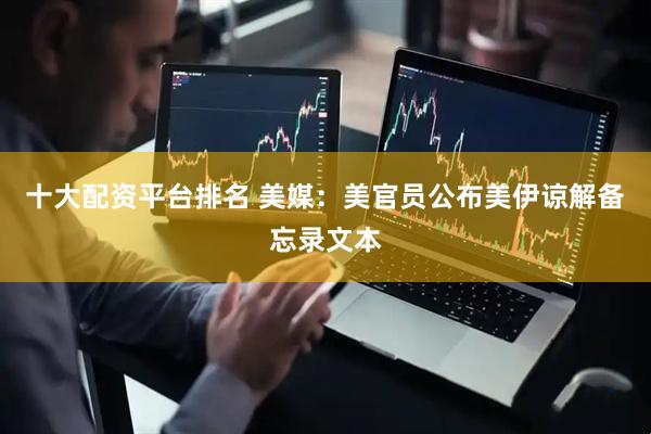 十大配资平台排名 美媒：美官员公布美伊谅解备忘录文本