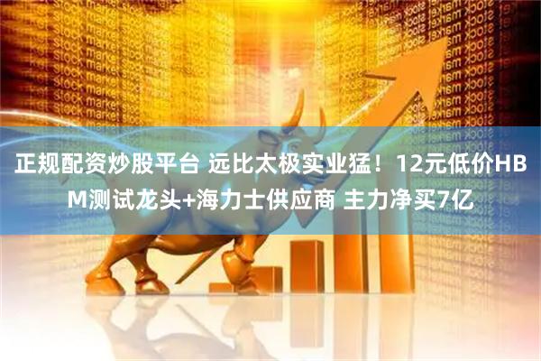 正规配资炒股平台 远比太极实业猛！12元低价HBM测试龙头+海力士供应商 主力净买7亿