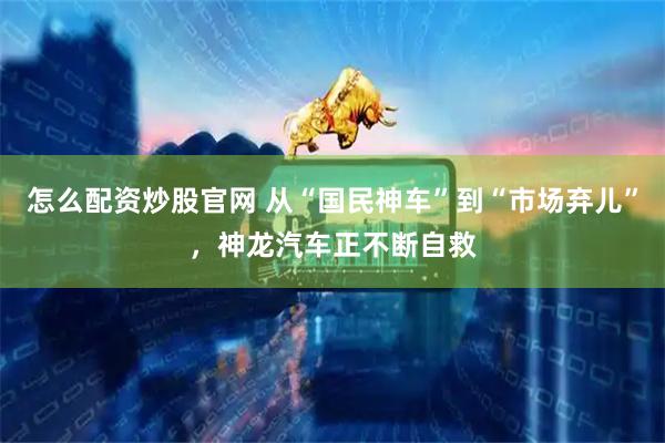 怎么配资炒股官网 从“国民神车”到“市场弃儿”，神龙汽车正不断自救