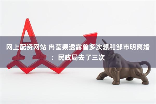 网上配资网站 冉莹颖透露曾多次想和邹市明离婚：民政局去了三次