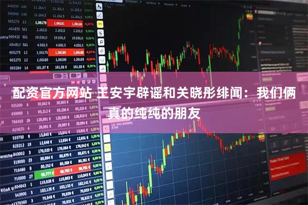 配资官方网站 王安宇辟谣和关晓彤绯闻：我们俩真的纯纯的朋友