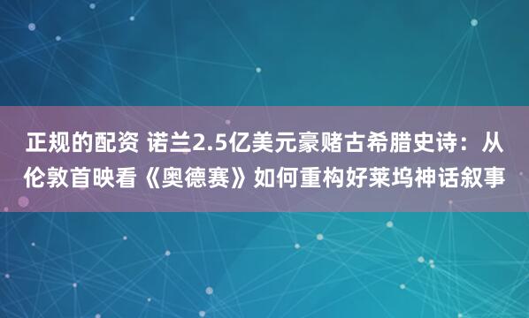 正规的配资 诺兰2.5亿美元豪赌古希腊史诗：从伦敦首映看《奥德赛》如何重构好莱坞神话叙事