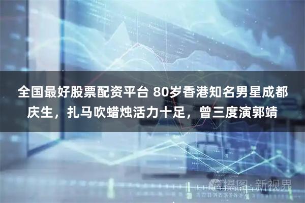 全国最好股票配资平台 80岁香港知名男星成都庆生，扎马吹蜡烛活力十足，曾三度演郭靖