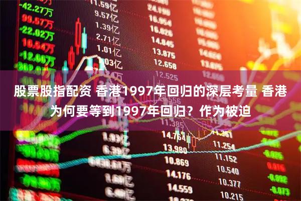 股票股指配资 香港1997年回归的深层考量 香港为何要等到1997年回归？作为被迫