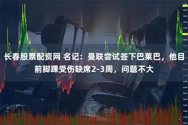 长春股票配资网 名记：曼联尝试签下巴莱巴，他目前脚踝受伤缺席2-3周，问题不大