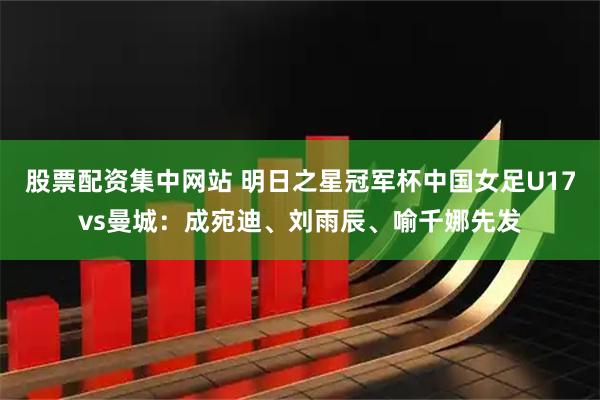 股票配资集中网站 明日之星冠军杯中国女足U17vs曼城：成宛迪、刘雨辰、喻千娜先发